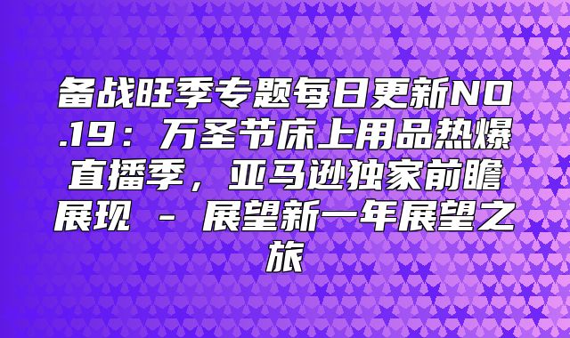 备战旺季专题每日更新NO.19：万圣节床上用品热爆直播季，亚马逊独家前瞻展现 - 展望新一年展望之旅