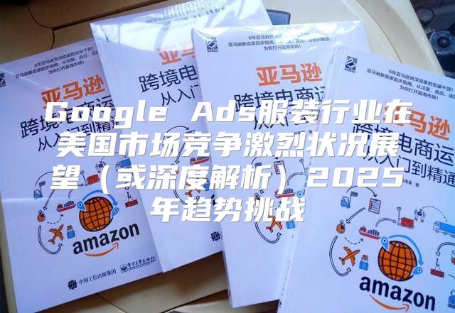Google Ads服装行业在美国市场竞争激烈状况展望或深度解析2025年趋势挑战