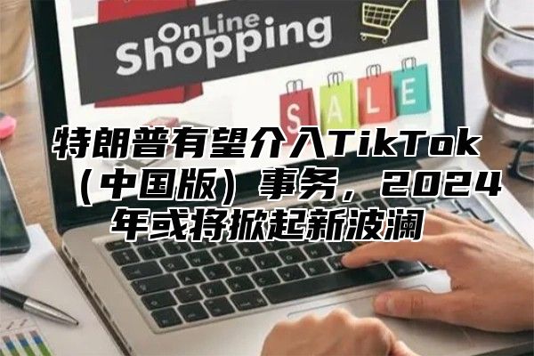 特朗普有望介入TikTok中国版事务，2025年或将掀起新波澜