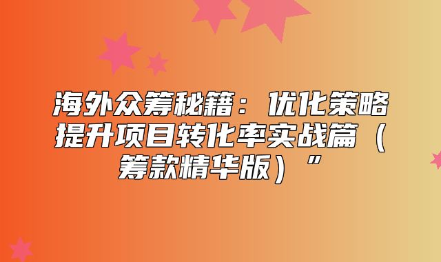 海外众筹秘籍：优化策略提升项目转化率实战篇筹款精华版”