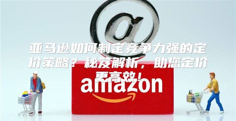 亚马逊如何制定竞争力强的定价策略？秘笈解析，助您定价更高效！