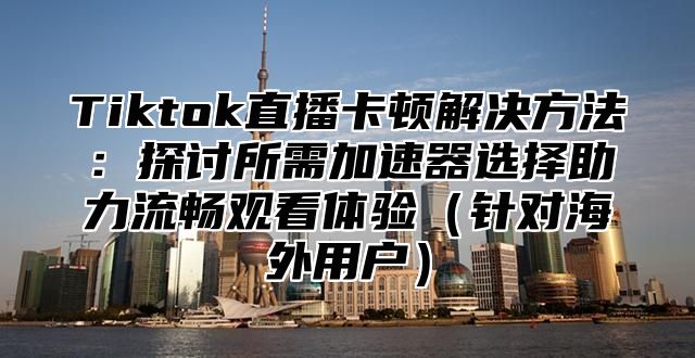 Tiktok直播卡顿解决方法：探讨所需加速器选择助力流畅观看体验针对海外用户