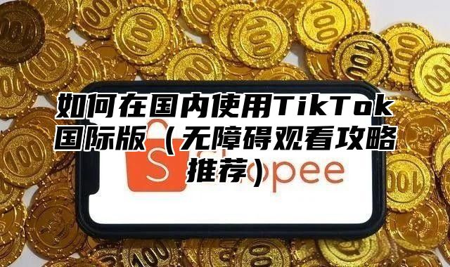如何在国内使用TikTok国际版无障碍观看攻略推荐