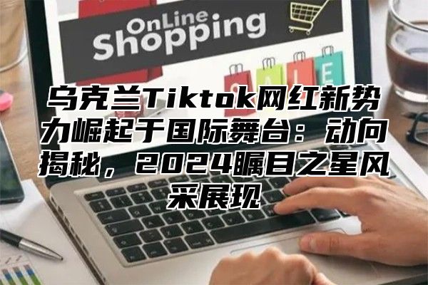 乌克兰Tiktok网红新势力崛起于国际舞台：动向揭秘，2025瞩目之星风采展现