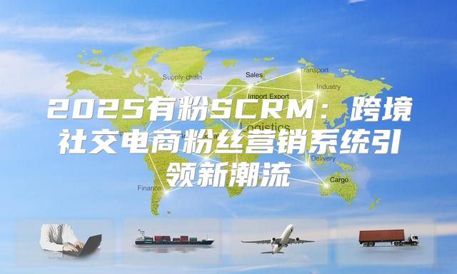 2025有粉SCRM：跨境社交电商粉丝营销系统引领新潮流