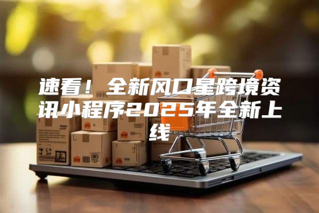速看！全新风口星跨境资讯小程序2025年全新上线