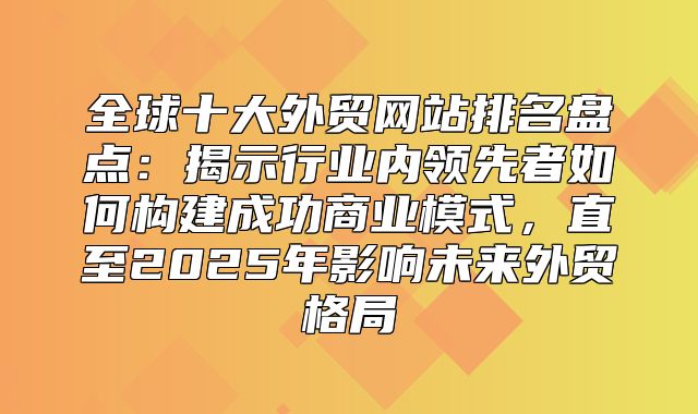 全球十大外贸网站排名盘点：揭示行业内领先者如何构建成功商业模式，直至2025年影响未来外贸格局