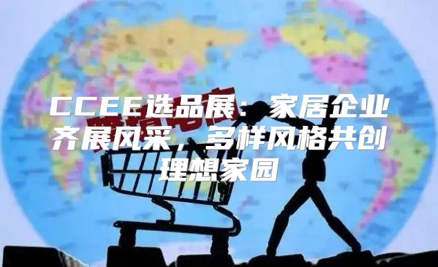 CCEE选品展：家居企业齐展风采，多样风格共创理想家园