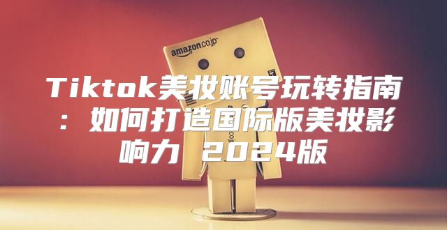 Tiktok美妆账号玩转指南：如何打造国际版美妆影响力 2025版
