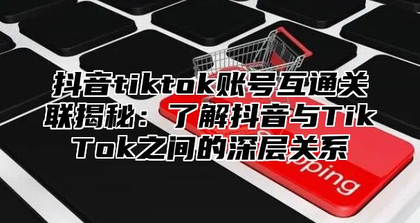 抖音tiktok账号互通关联揭秘：了解抖音与TikTok之间的深层关系