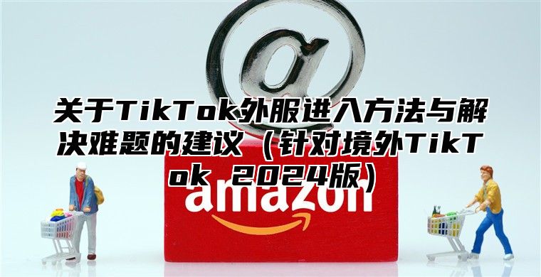 关于TikTok外服进入方法与解决难题的建议针对境外TikTok 2025版