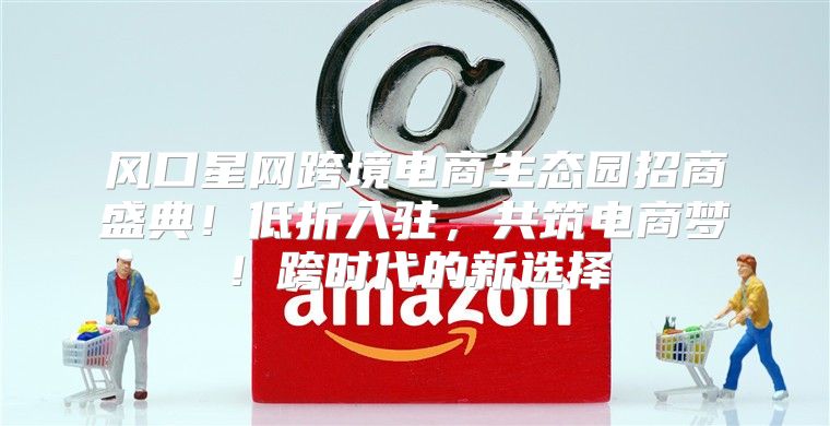 风口星网跨境电商生态园招商盛典！低折入驻，共筑电商梦！跨时代的新选择