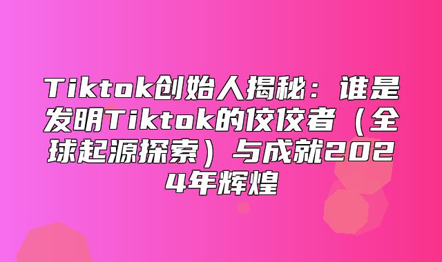 Tiktok创始人揭秘：谁是发明Tiktok的佼佼者全球起源探索与成就2025年辉煌