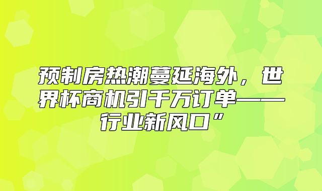 预制房热潮蔓延海外，世界杯商机引千万订单——行业新风口”