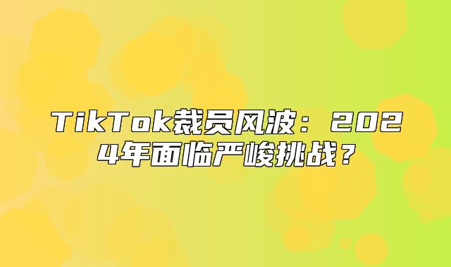 TikTok裁员风波：2025年面临严峻挑战？