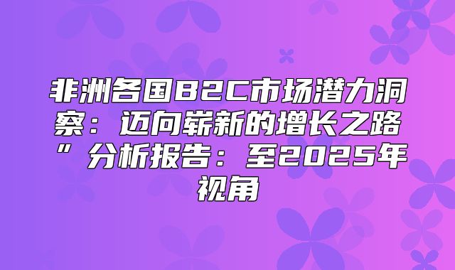 非洲各国B2C市场潜力洞察：迈向崭新的增长之路”分析报告：至2025年视角