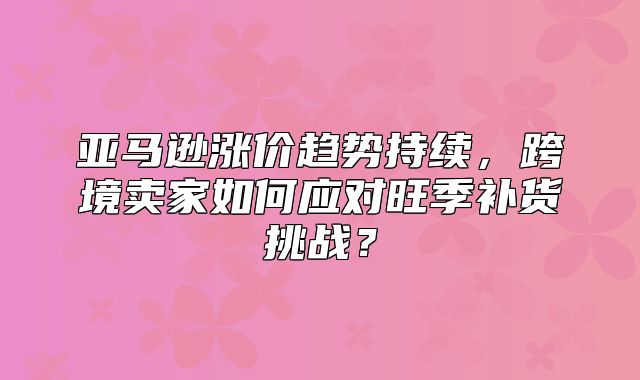 亚马逊涨价趋势持续，跨境卖家如何应对旺季补货挑战？