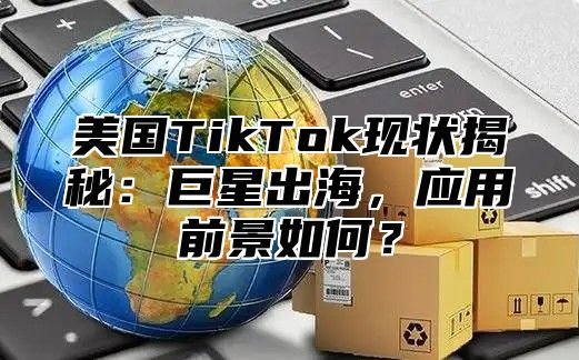 美国TikTok现状揭秘：巨星出海，应用前景如何？