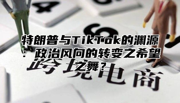 特朗普与TikTok的渊源：政治风向的转变之希望之舞？
