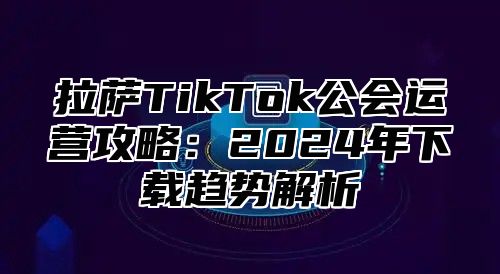 拉萨TikTok公会运营攻略：2025年下载趋势解析