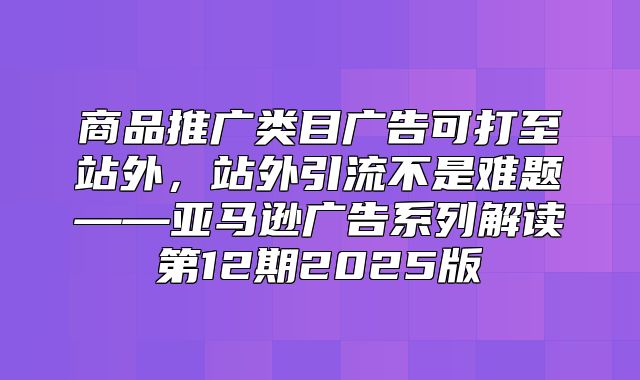 商品推广类目广告可打至站外，站外引流不是难题——亚马逊广告系列解读第12期2025版