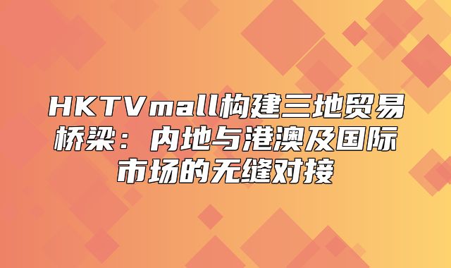 HKTVmall构建三地贸易桥梁：内地与港澳及国际市场的无缝对接
