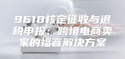 9610核定征收与退税申报：跨境电商卖家的福音解决方案