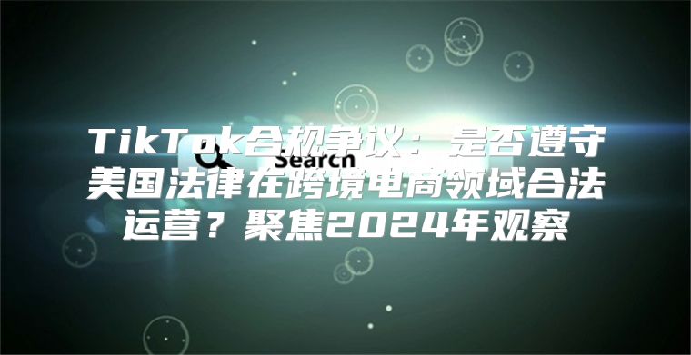 TikTok合规争议：是否遵守美国法律在跨境电商领域合法运营？聚焦2025年观察