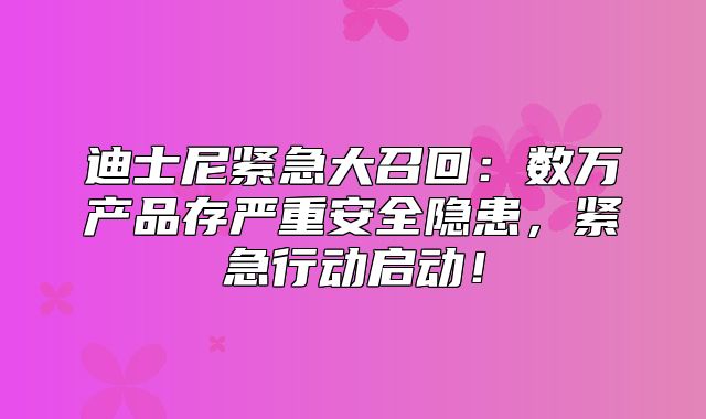 迪士尼紧急大召回：数万产品存严重安全隐患，紧急行动启动！