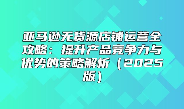 亚马逊无货源店铺运营全攻略：提升产品竞争力与优势的策略解析2025版
