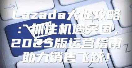Lazada大促攻略：抓住机遇突围，2025版运营指南助力销售飞跃！