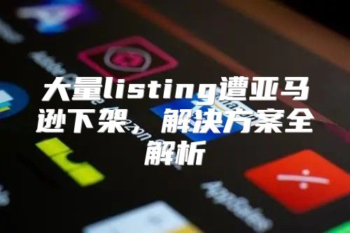 大量listing遭亚马逊下架，解决方案全解析