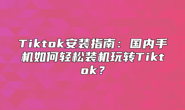 Tiktok安装指南：国内手机如何轻松装机玩转Tiktok？