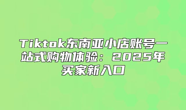 Tiktok东南亚小店账号一站式购物体验：2025年买家新入口