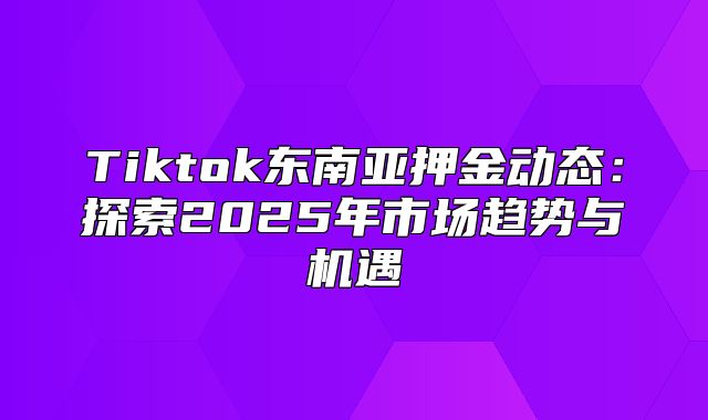 Tiktok东南亚押金动态：探索2025年市场趋势与机遇