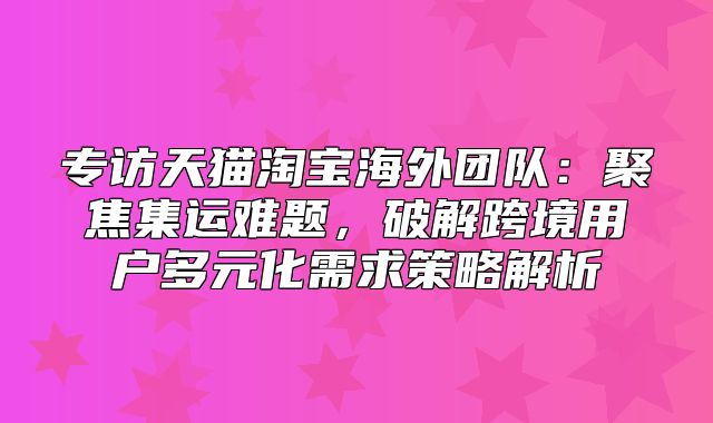 专访天猫淘宝海外团队：聚焦集运难题，破解跨境用户多元化需求策略解析