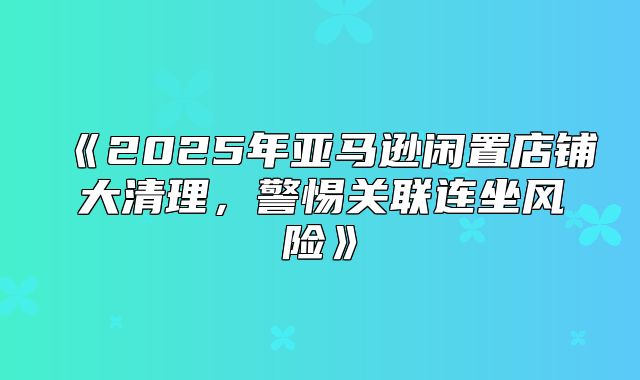2025年亚马逊闲置店铺大清理，警惕关联连坐风险