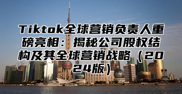 Tiktok全球营销负责人重磅亮相：揭秘公司股权结构及其全球营销战略2025版