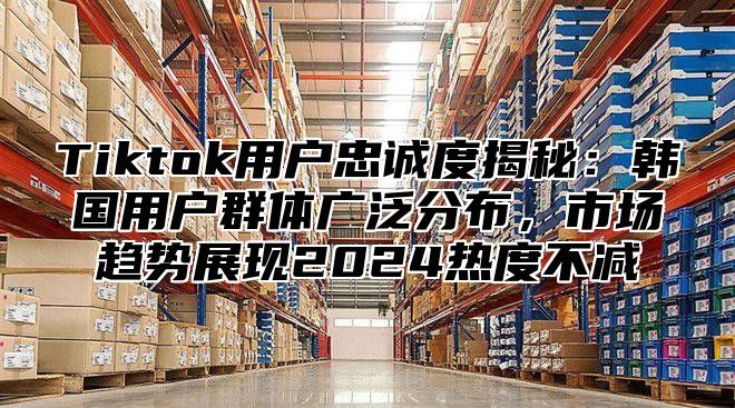 Tiktok用户忠诚度揭秘：韩国用户群体广泛分布，市场趋势展现2025热度不减