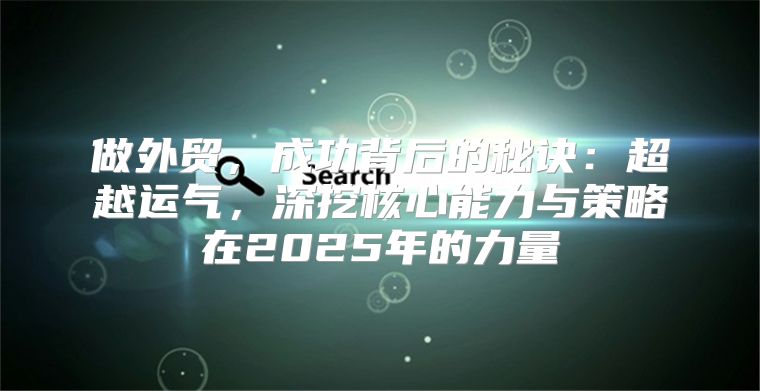 做外贸，成功背后的秘诀：超越运气，深挖核心能力与策略在2025年的力量