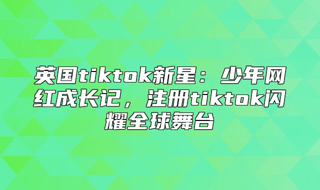英国tiktok新星：少年网红成长记，注册tiktok闪耀全球舞台