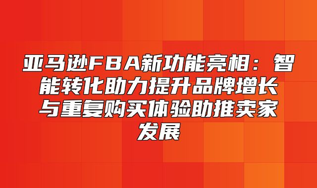 亚马逊FBA新功能亮相：智能转化助力提升品牌增长与重复购买体验助推卖家发展