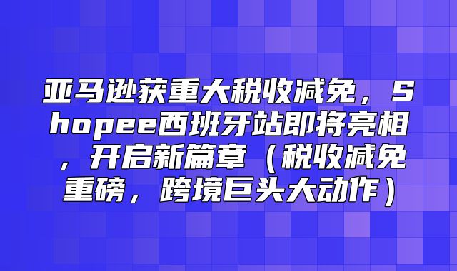 亚马逊获重大税收减免，Shopee西班牙站即将亮相，开启新篇章税收减免重磅，跨境巨头大动作