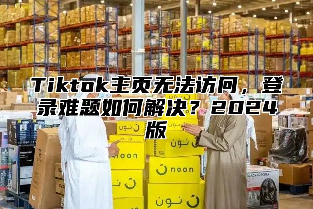 Tiktok主页无法访问，登录难题如何解决？2025版