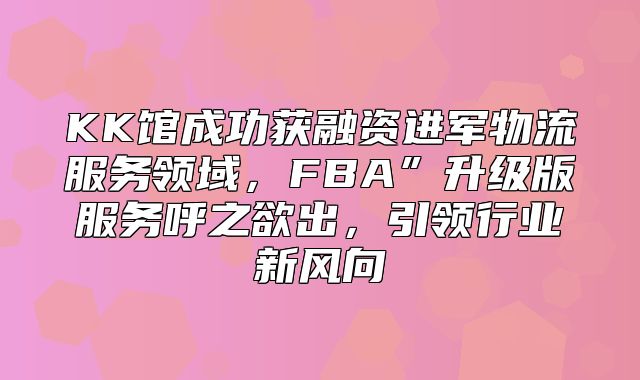 KK馆成功获融资进军物流服务领域，FBA”升级版服务呼之欲出，引领行业新风向