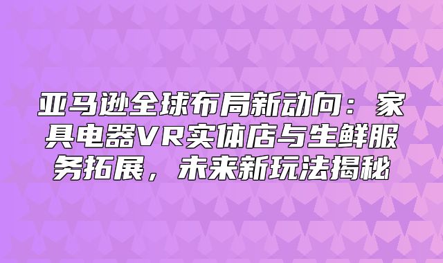 亚马逊全球布局新动向：家具电器VR实体店与生鲜服务拓展，未来新玩法揭秘