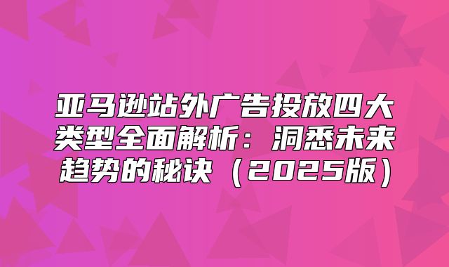 亚马逊站外广告投放四大类型全面解析：洞悉未来趋势的秘诀2025版