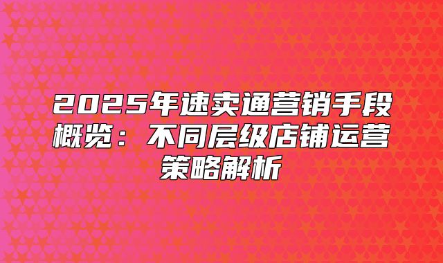 2025年速卖通营销手段概览：不同层级店铺运营策略解析