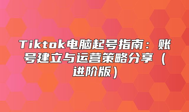 Tiktok电脑起号指南：账号建立与运营策略分享进阶版