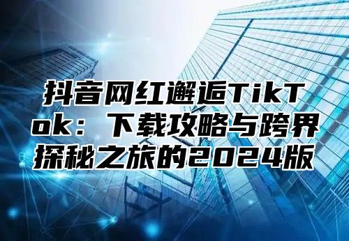 抖音网红邂逅TikTok：下载攻略与跨界探秘之旅的2025版